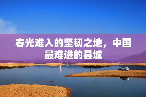 春光难入的坚韧之地，中国最难进的县城