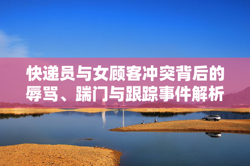快递员与女顾客冲突背后的辱骂、踹门与跟踪事件解析
