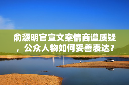 俞灏明官宣文案情商遭质疑，公众人物如何妥善表达？