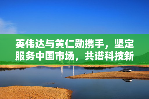 英伟达与黄仁勋携手，坚定服务中国市场，共谱科技新篇章