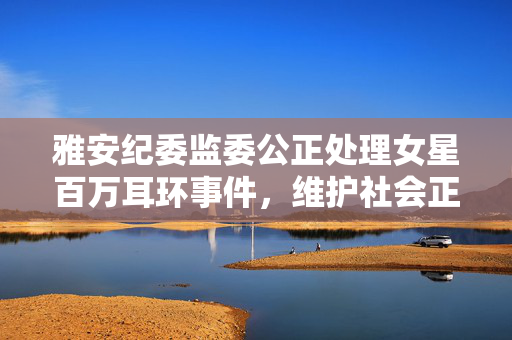 雅安纪委监委公正处理女星百万耳环事件，维护社会正义