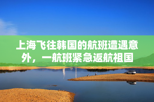 上海飞往韩国的航班遭遇意外，一航班紧急返航祖国