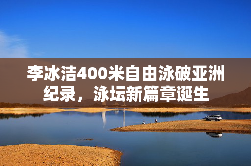 李冰洁400米自由泳破亚洲纪录，泳坛新篇章诞生