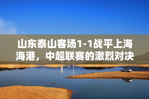 山东泰山客场1-1战平上海海港，中超联赛的激烈对决与未来展望