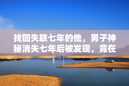 找回失联七年的他，男子神秘消失七年后被发现，竟在桥洞玩手机