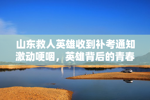 山东救人英雄收到补考通知激动哽咽，英雄背后的青春与坚持