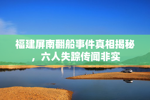 福建屏南翻船事件真相揭秘，六人失踪传闻非实