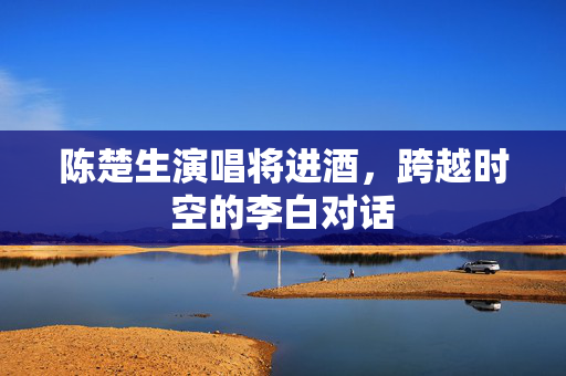 陈楚生演唱将进酒，跨越时空的李白对话