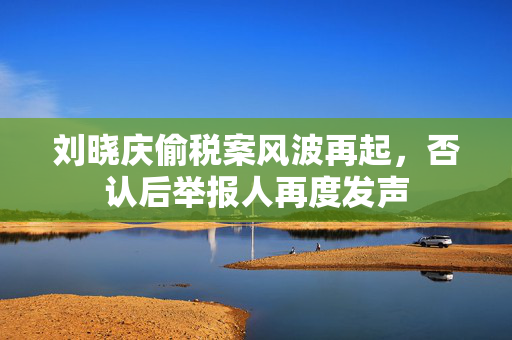 刘晓庆偷税案风波再起，否认后举报人再度发声