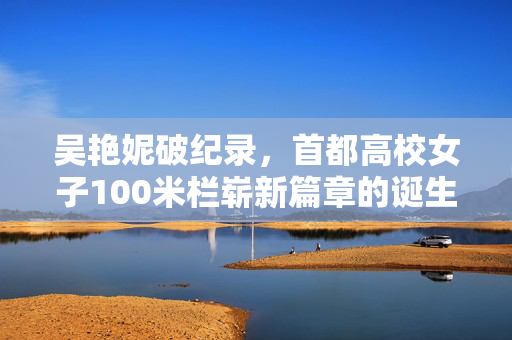 吴艳妮破纪录，首都高校女子100米栏崭新篇章的诞生