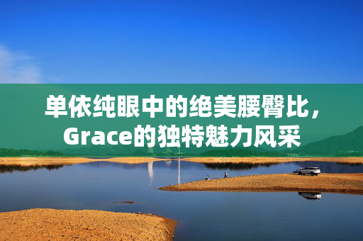 单依纯眼中的绝美腰臀比，Grace的独特魅力风采