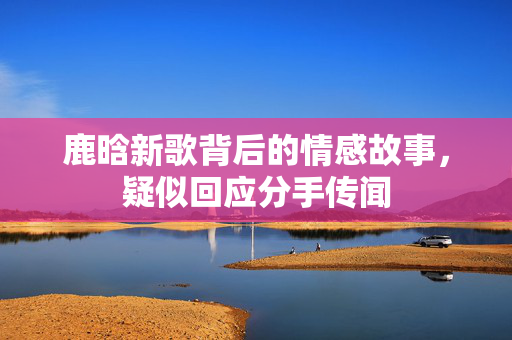 鹿晗新歌背后的情感故事，疑似回应分手传闻