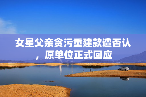 女星父亲贪污重建款遭否认，原单位正式回应