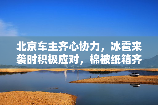 北京车主齐心协力，冰雹来袭时积极应对，棉被纸箱齐上阵