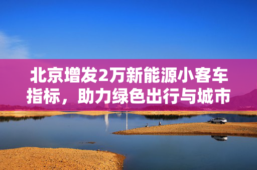北京增发2万新能源小客车指标，助力绿色出行与城市可持续发展