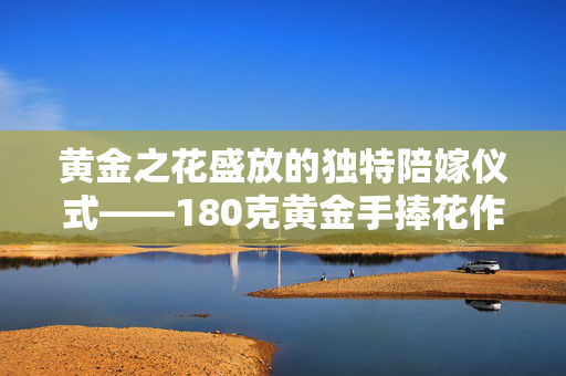 黄金之花盛放的独特陪嫁仪式——180克黄金手捧花作为女子嫁妆的尊贵之选