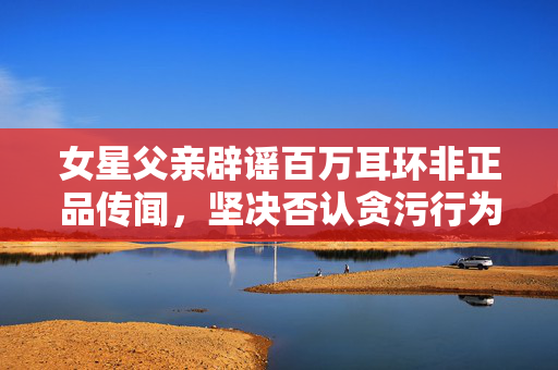 女星父亲辟谣百万耳环非正品传闻，坚决否认贪污行为