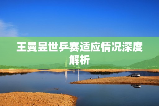 王曼昱世乒赛适应情况深度解析