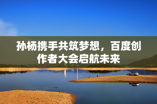 孙杨携手共筑梦想，百度创作者大会启航未来