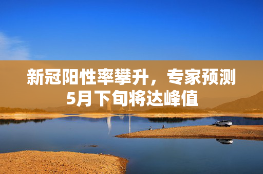 新冠阳性率攀升，专家预测5月下旬将达峰值