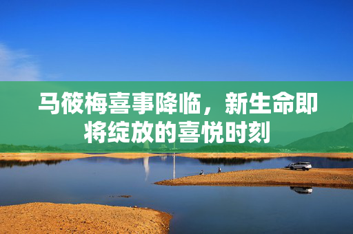 马筱梅喜事降临，新生命即将绽放的喜悦时刻