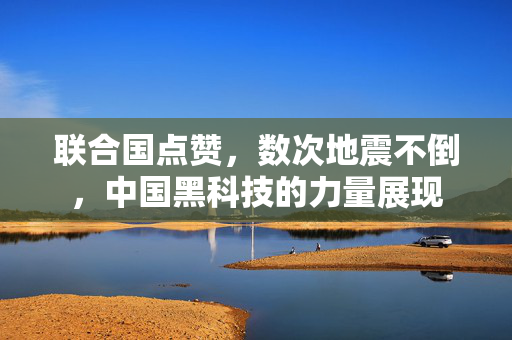 联合国点赞，数次地震不倒，中国黑科技的力量展现