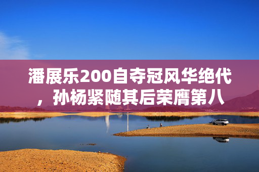 潘展乐200自夺冠风华绝代，孙杨紧随其后荣膺第八