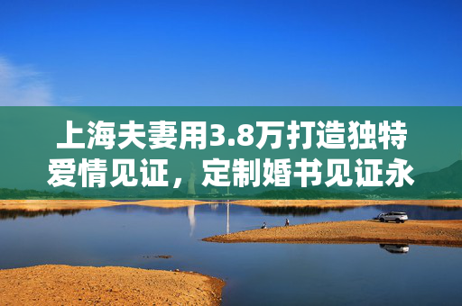 上海夫妻用3.8万打造独特爱情见证，定制婚书见证永恒爱情
