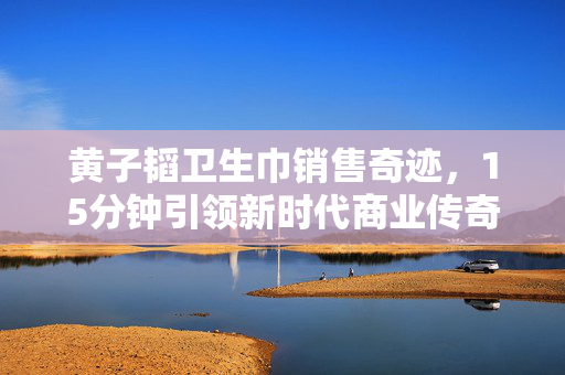 黄子韬卫生巾销售奇迹，15分钟引领新时代商业传奇
