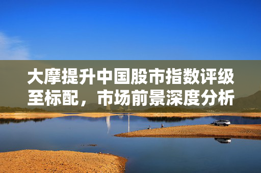 大摩提升中国股市指数评级至标配，市场前景深度分析与投资策略建议