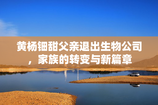 黄杨钿甜父亲退出生物公司，家族的转变与新篇章