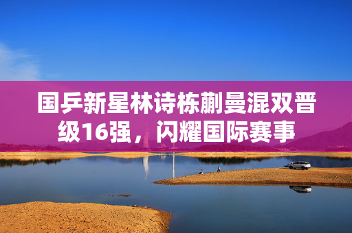 国乒新星林诗栋蒯曼混双晋级16强，闪耀国际赛事