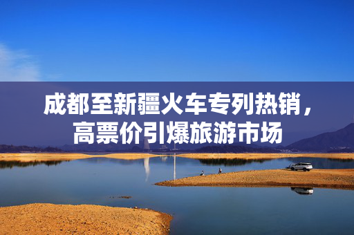 成都至新疆火车专列热销，高票价引爆旅游市场