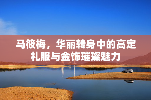 马筱梅，华丽转身中的高定礼服与金饰璀璨魅力