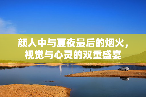 颜人中与夏夜最后的烟火，视觉与心灵的双重盛宴