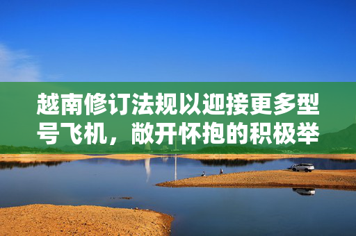 越南修订法规以迎接更多型号飞机，敞开怀抱的积极举措