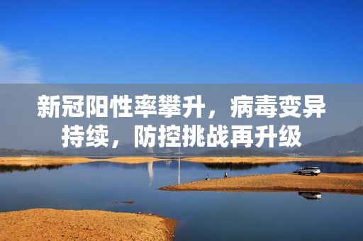 新冠阳性率攀升，病毒变异持续，防控挑战再升级
