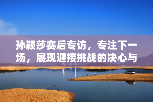 孙颖莎赛后专访，专注下一场，展现迎接挑战的决心与勇气