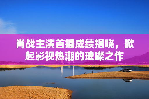 肖战主演首播成绩揭晓，掀起影视热潮的璀璨之作