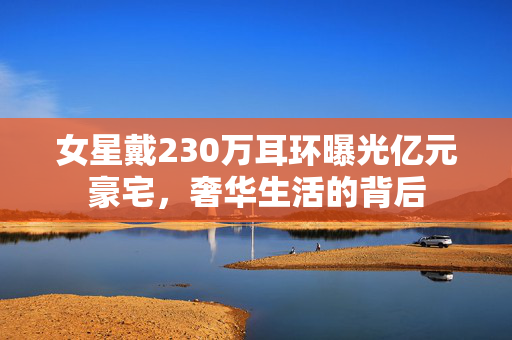 女星戴230万耳环曝光亿元豪宅，奢华生活的背后