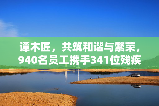 谭木匠，共筑和谐与繁荣，940名员工携手341位残疾人士共创辉煌
