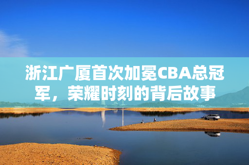 浙江广厦首次加冕CBA总冠军，荣耀时刻的背后故事