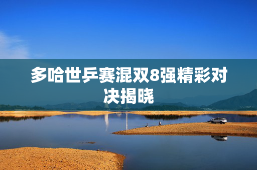 多哈世乒赛混双8强精彩对决揭晓