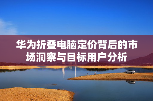 华为折叠电脑定价背后的市场洞察与目标用户分析