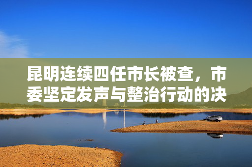 昆明连续四任市长被查，市委坚定发声与整治行动的决心与措施