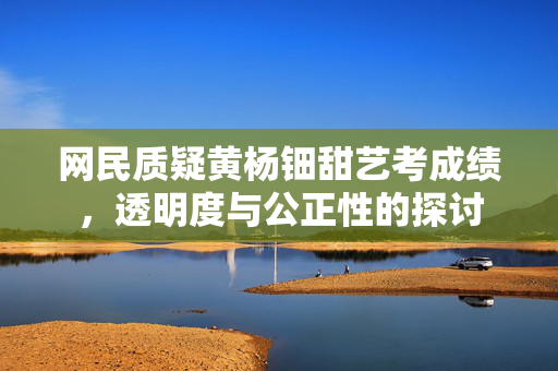 网民质疑黄杨钿甜艺考成绩，透明度与公正性的探讨