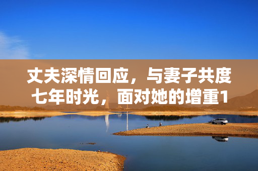 丈夫深情回应，与妻子共度七年时光，面对她的增重182斤的挑战