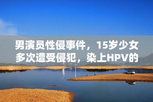 男演员性侵事件，15岁少女多次遭受侵犯，染上HPV的悲剧