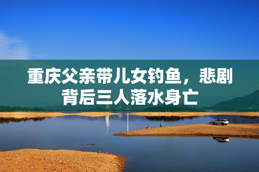 重庆父亲带儿女钓鱼，悲剧背后三人落水身亡