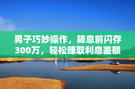 男子巧妙操作，降息前闪存300万，轻松赚取利息差额15万